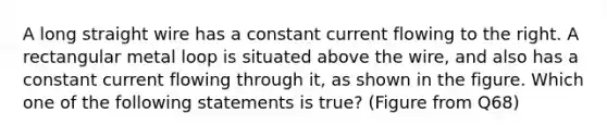 A long straight wire has a constant current flowing to the right. A rectangular metal loop is situated above the wire, and also has a constant current flowing through it, as shown in the figure. Which one of the following statements is true? (Figure from Q68)