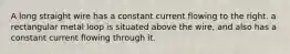 A long straight wire has a constant current flowing to the right. a rectangular metal loop is situated above the wire, and also has a constant current flowing through it.