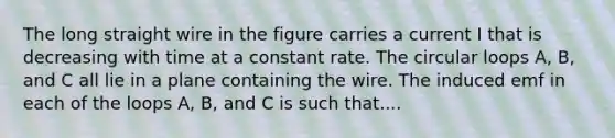 The long straight wire in the figure carries a current I that is decreasing with time at a constant rate. The circular loops A, B, and C all lie in a plane containing the wire. The induced emf in each of the loops A, B, and C is such that....