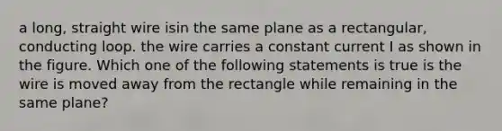 a long, straight wire isin the same plane as a rectangular, conducting loop. the wire carries a constant current I as shown in the figure. Which one of the following statements is true is the wire is moved away from the rectangle while remaining in the same plane?