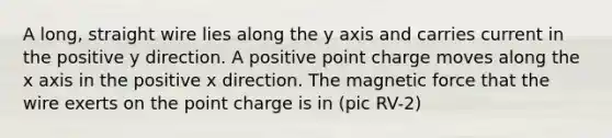 A long, straight wire lies along the y axis and carries current in the positive y direction. A positive point charge moves along the x axis in the positive x direction. The magnetic force that the wire exerts on the point charge is in (pic RV-2)