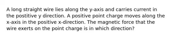 A long straight wire lies along the y-axis and carries current in the postitive y direction. A positive point charge moves along the x-axis in the positive x-direction. The magnetic force that the wire exerts on the point charge is in which direction?