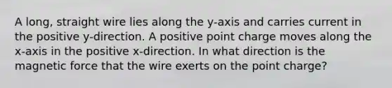 A long, straight wire lies along the y-axis and carries current in the positive y-direction. A positive point charge moves along the x-axis in the positive x-direction. In what direction is the magnetic force that the wire exerts on the point charge?