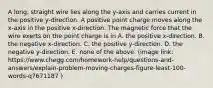 A long, straight wire lies along the y-axis and carries current in the positive y-direction. A positive point charge moves along the x-axis in the positive x-direction. The magnetic force that the wire exerts on the point charge is in A. the positive x-direction. B. the negative x-direction. C. the positive y-direction. D. the negative y-direction. E. none of the above. (image link: https://www.chegg.com/homework-help/questions-and-answers/explain-problem-moving-charges-figure-least-100-words-q7671187 )