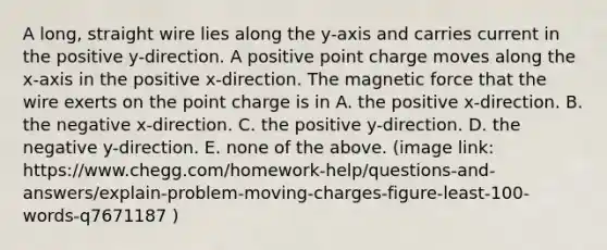 A long, straight wire lies along the y-axis and carries current in the positive y-direction. A positive point charge moves along the x-axis in the positive x-direction. The magnetic force that the wire exerts on the point charge is in A. the positive x-direction. B. the negative x-direction. C. the positive y-direction. D. the negative y-direction. E. none of the above. (image link: https://www.chegg.com/homework-help/questions-and-answers/explain-problem-moving-charges-figure-least-100-words-q7671187 )