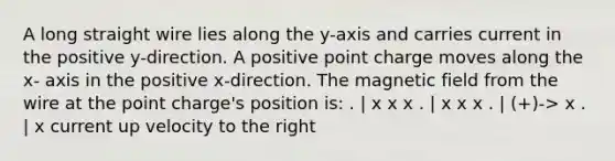 A long straight wire lies along the y-axis and carries current in the positive y-direction. A positive point charge moves along the x- axis in the positive x-direction. The magnetic field from the wire at the point charge's position is: . | x x x . | x x x . | (+)-> x . | x current up velocity to the right