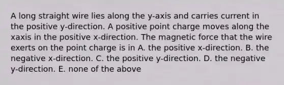 A long straight wire lies along the y-axis and carries current in the positive y-direction. A positive point charge moves along the xaxis in the positive x-direction. The magnetic force that the wire exerts on the point charge is in A. the positive x-direction. B. the negative x-direction. C. the positive y-direction. D. the negative y-direction. E. none of the above