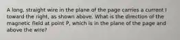 A long, straight wire in the plane of the page carries a current I toward the right, as shown above. What is the direction of the magnetic field at point P, which is in the plane of the page and above the wire?