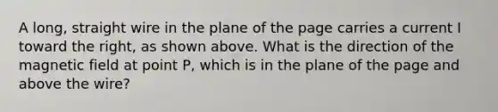 A long, straight wire in the plane of the page carries a current I toward the right, as shown above. What is the direction of the magnetic field at point P, which is in the plane of the page and above the wire?