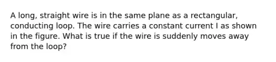 A long, straight wire is in the same plane as a rectangular, conducting loop. The wire carries a constant current I as shown in the figure. What is true if the wire is suddenly moves away from the loop?