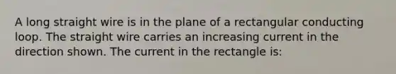 A long straight wire is in the plane of a rectangular conducting loop. The straight wire carries an increasing current in the direction shown. The current in the rectangle is: