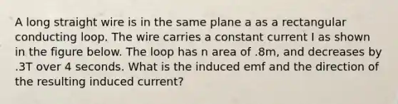 A long straight wire is in the same plane a as a rectangular conducting loop. The wire carries a constant current I as shown in the figure below. The loop has n area of .8m, and decreases by .3T over 4 seconds. What is the induced emf and the direction of the resulting induced current?