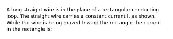 A long straight wire is in the plane of a rectangular conducting loop. The straight wire carries a constant current i, as shown. While the wire is being moved toward the rectangle the current in the rectangle is: