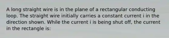 A long straight wire is in the plane of a rectangular conducting loop. The straight wire initially carries a constant current i in the direction shown. While the current i is being shut off, the current in the rectangle is: