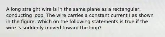 A long straight wire is in the same plane as a rectangular, conducting loop. The wire carries a constant current I as shown in the figure. Which on the following statements is true if the wire is suddenly moved toward the loop?