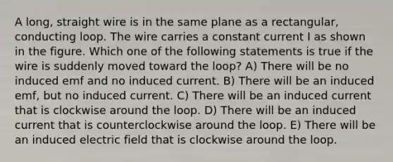 A long, straight wire is in the same plane as a rectangular, conducting loop. The wire carries a constant current I as shown in the figure. Which one of the following statements is true if the wire is suddenly moved toward the loop? A) There will be no induced emf and no induced current. B) There will be an induced emf, but no induced current. C) There will be an induced current that is clockwise around the loop. D) There will be an induced current that is counterclockwise around the loop. E) There will be an induced electric field that is clockwise around the loop.