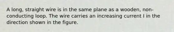 A long, straight wire is in the same plane as a wooden, non-conducting loop. The wire carries an increasing current I in the direction shown in the figure.