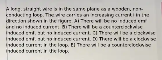 A long, straight wire is in the same plane as a wooden, non-conducting loop. The wire carries an increasing current I in the direction shown in the figure. A) There will be no induced emf and no induced current. B) There will be a counterclockwise induced emf, but no induced current. C) There will be a clockwise induced emf, but no induced current. D) There will be a clockwise induced current in the loop. E) There will be a counterclockwise induced current in the loop.