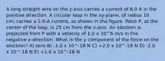 A long straight wire on the z-axis carries a current of 6.0 A in the positive direction. A circular loop in the xy-plane, of radius 10 cm, carries a 1.0-A current, as shown in the figure. Point P, at the center of the loop, is 25 cm from the z-axis. An electron is projected from P with a velocity of 1.0 x 10^6 m/s in the negative x-direction. What is the y component of the force on the electron? A) zero B) -1.0 x 10^-18 N C) +2.0 x 10^-18 N D) -2.0 x 10^-18 N E) +1.0 x 10^-18 N