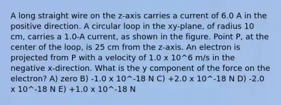 A long straight wire on the z-axis carries a current of 6.0 A in the positive direction. A circular loop in the xy-plane, of radius 10 cm, carries a 1.0-A current, as shown in the figure. Point P, at the center of the loop, is 25 cm from the z-axis. An electron is projected from P with a velocity of 1.0 x 10^6 m/s in the negative x-direction. What is the y component of the force on the electron? A) zero B) -1.0 x 10^-18 N C) +2.0 x 10^-18 N D) -2.0 x 10^-18 N E) +1.0 x 10^-18 N