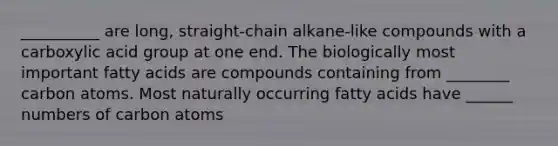 __________ are long, straight-chain alkane-like compounds with a carboxylic acid group at one end. The biologically most important fatty acids are compounds containing from ________ carbon atoms. Most naturally occurring fatty acids have ______ numbers of carbon atoms