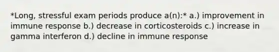 *Long, stressful exam periods produce a(n):* a.) improvement in immune response b.) decrease in corticosteroids c.) increase in gamma interferon d.) decline in immune response