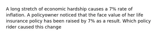 A long stretch of economic hardship causes a 7% rate of inflation. A policyowner noticed that the face value of her life insurance policy has been raised by 7% as a result. Which policy rider caused this change