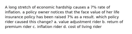 A long stretch of economic hardship causes a 7% rate of inflation. a policy owner notices that the face value of her life insurance policy has been raised 7% as a result. which policy rider caused this change? a. value adjustment rider b. return of premium rider c. inflation rider d. cost of living rider