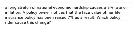 a long stretch of national economic hardship causes a 7% rate of inflation. A policy owner notices that the face value of her life insurance policy has been raised 7% as a result. Which policy rider cause this change?