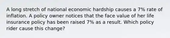 A long stretch of national economic hardship causes a 7% rate of inflation. A policy owner notices that the face value of her life insurance policy has been raised 7% as a result. Which policy rider cause this change?