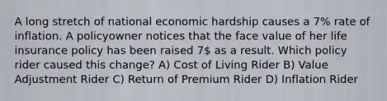 A long stretch of national economic hardship causes a 7% rate of inflation. A policyowner notices that the face value of her life insurance policy has been raised 7 as a result. Which policy rider caused this change? A) Cost of Living Rider B) Value Adjustment Rider C) Return of Premium Rider D) Inflation Rider