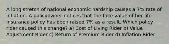 A long stretch of national economic hardship causes a 7% rate of inflation. A policyowner notices that the face value of her life insurance policy has been raised 7% as a result. Which policy rider caused this change? a) Cost of Living Rider b) Value Adjustment Rider c) Return of Premium Rider d) Inflation Rider