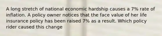 A long stretch of national economic hardship causes a 7% rate of inflation. A policy owner notices that the face value of her life insurance policy has been raised 7% as a result. Which policy rider caused this change