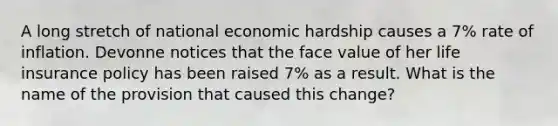 A long stretch of national economic hardship causes a 7% rate of inflation. Devonne notices that the face value of her life insurance policy has been raised 7% as a result. What is the name of the provision that caused this change?