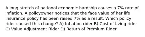 A long stretch of national economic hardship causes a 7% rate of inflation. A policyowner notices that the face value of her life insurance policy has been raised 7% as a result. Which policy rider caused this change? A) Inflation rider B) Cost of living rider C) Value Adjustment Rider D) Return of Premium Rider