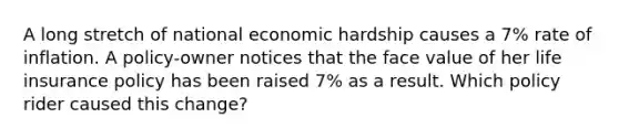 A long stretch of national economic hardship causes a 7% rate of inflation. A policy-owner notices that the face value of her life insurance policy has been raised 7% as a result. Which policy rider caused this change?