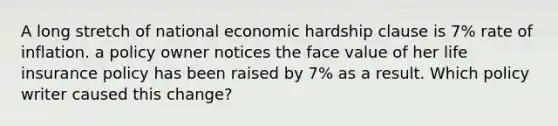 A long stretch of national economic hardship clause is 7% rate of inflation. a policy owner notices the face value of her life insurance policy has been raised by 7% as a result. Which policy writer caused this change?