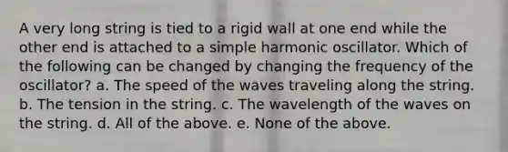 A very long string is tied to a rigid wall at one end while the other end is attached to a simple harmonic oscillator. Which of the following can be changed by changing the frequency of the oscillator? a. The speed of the waves traveling along the string. b. The tension in the string. c. The wavelength of the waves on the string. d. All of the above. e. None of the above.