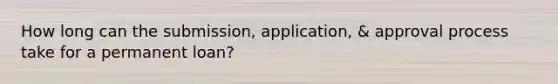 How long can the submission, application, & approval process take for a permanent loan?