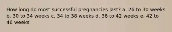 How long do most successful pregnancies last? a. 26 to 30 weeks b. 30 to 34 weeks c. 34 to 38 weeks d. 38 to 42 weeks e. 42 to 46 weeks