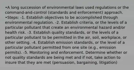 •A long succession of environmental laws used regulations or the command-and-control (standards and enforcement) approach. •Steps: -1. Establish objectives to be accomplished through environmental regulation. -2. Establish criteria, or the levels of a particular pollutant that create an environmental hazard and/or health risk. -3. Establish quality standards, or the levels of a particular pollutant to be permitted in the air, soil, workplace, or other setting. -4. Establish emission standards, or the level of a particular pollutant permitted from one site (e.g., emission permits). -5. Monitoring and enforcement. Determine whether or not quality standards are being met and if not, take action to insure that they are met (persuasion, bargaining, litigation)