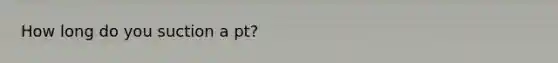 How long do you suction a pt?