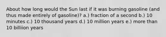 About how long would the Sun last if it was burning gasoline (and thus made entirely of gasoline)? a.) fraction of a second b.) 10 minutes c.) 10 thousand years d.) 10 million years e.) <a href='https://www.questionai.com/knowledge/keWHlEPx42-more-than' class='anchor-knowledge'>more than</a> 10 billiion years