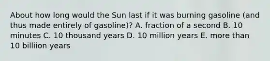 About how long would the Sun last if it was burning gasoline (and thus made entirely of gasoline)? A. fraction of a second B. 10 minutes C. 10 thousand years D. 10 million years E. <a href='https://www.questionai.com/knowledge/keWHlEPx42-more-than' class='anchor-knowledge'>more than</a> 10 billiion years