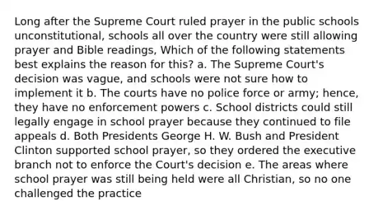 Long after the Supreme Court ruled prayer in the public schools unconstitutional, schools all over the country were still allowing prayer and Bible readings, Which of the following statements best explains the reason for this? a. The Supreme Court's decision was vague, and schools were not sure how to implement it b. The courts have no police force or army; hence, they have no enforcement powers c. School districts could still legally engage in school prayer because they continued to file appeals d. Both Presidents George H. W. Bush and President Clinton supported school prayer, so they ordered the executive branch not to enforce the Court's decision e. The areas where school prayer was still being held were all Christian, so no one challenged the practice