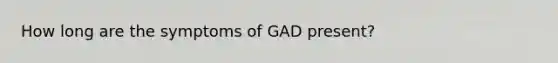 How long are the symptoms of GAD present?