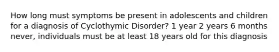 How long must symptoms be present in adolescents and children for a diagnosis of Cyclothymic Disorder? 1 year 2 years 6 months never, individuals must be at least 18 years old for this diagnosis