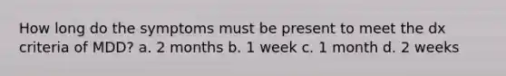 How long do the symptoms must be present to meet the dx criteria of MDD? a. 2 months b. 1 week c. 1 month d. 2 weeks