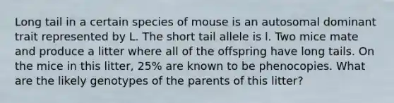 Long tail in a certain species of mouse is an autosomal dominant trait represented by L. The short tail allele is l. Two mice mate and produce a litter where all of the offspring have long tails. On the mice in this litter, 25% are known to be phenocopies. What are the likely genotypes of the parents of this litter?