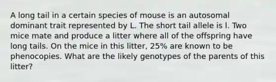 A long tail in a certain species of mouse is an autosomal dominant trait represented by L. The short tail allele is l. Two mice mate and produce a litter where all of the offspring have long tails. On the mice in this litter, 25% are known to be phenocopies. What are the likely genotypes of the parents of this litter?